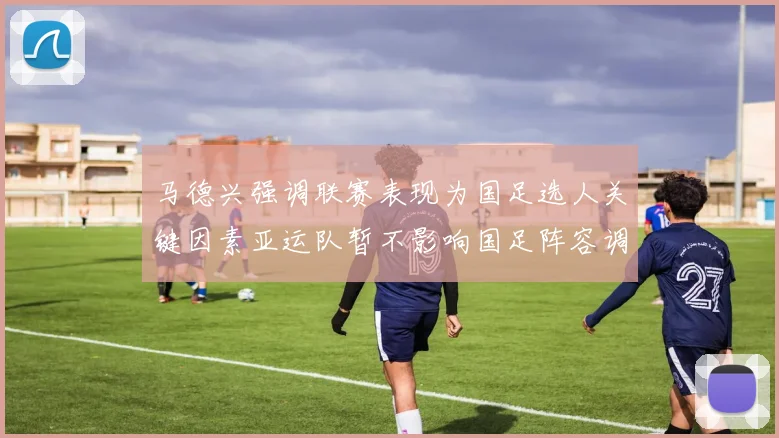 马德兴强调联赛表现为国足选人关键因素亚运队暂不影响国足阵容调整