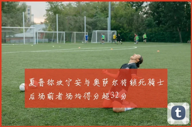 夏普称坎宁安与奥萨尔将锁死骑士后场前者场均得分超32分