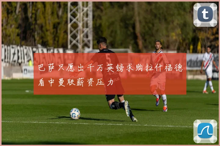 巴萨只愿出千万英镑求购拉什福德看中曼联薪资压力