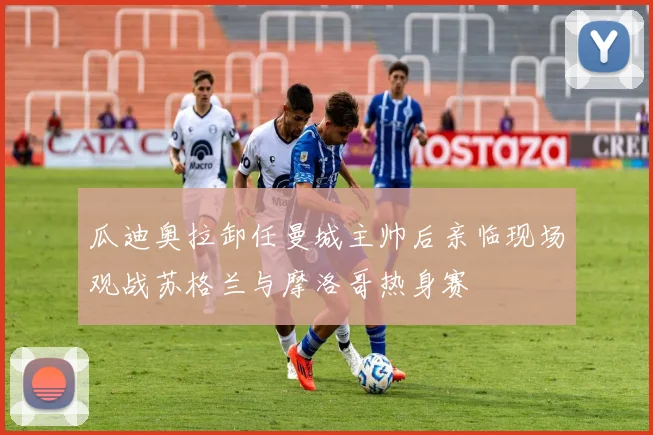 瓜迪奥拉卸任曼城主帅后亲临现场观战苏格兰与摩洛哥热身赛
