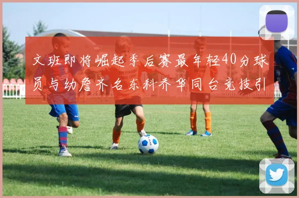 文班即将崛起季后赛最年轻40分球员与幼詹齐名东科乔华同台竞技引关注