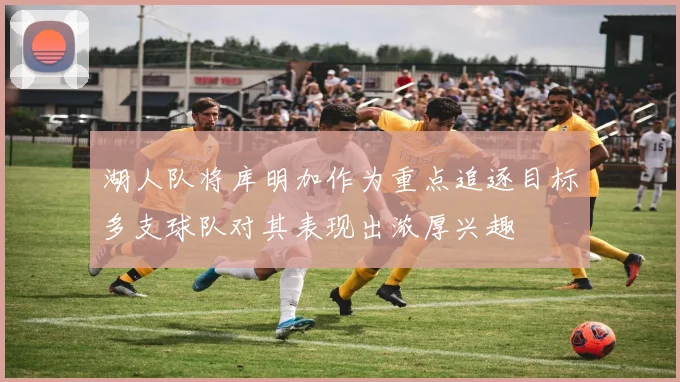 湖人队将库明加作为重点追逐目标多支球队对其表现出浓厚兴趣