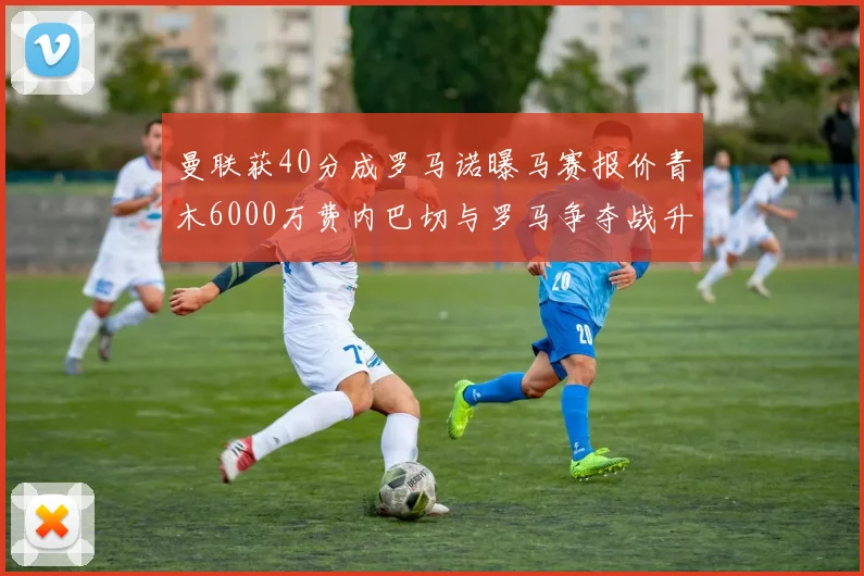曼联获40分成罗马诺曝马赛报价青木6000万费内巴切与罗马争夺战升级