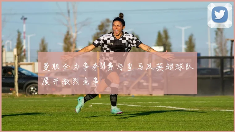曼联全力争夺M费与皇马及英超球队展开激烈竞争