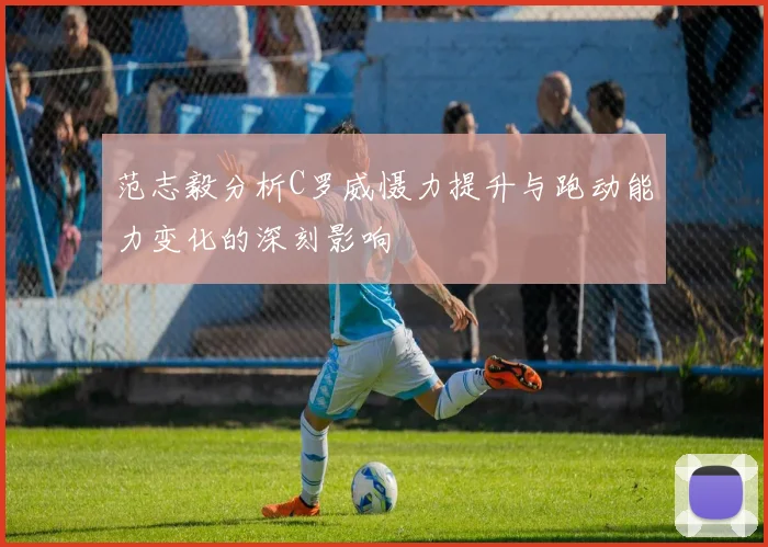 范志毅分析C罗威慑力提升与跑动能力变化的深刻影响