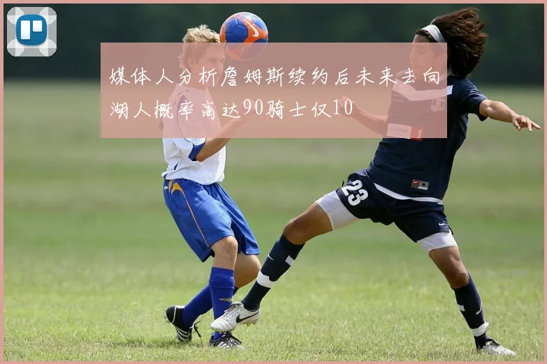 媒体人分析詹姆斯续约后未来去向湖人概率高达90骑士仅10