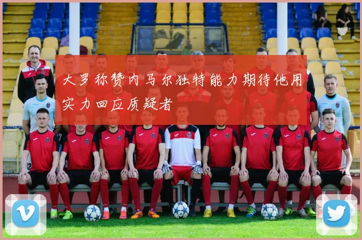 大罗称赞内马尔独特能力期待他用实力回应质疑者