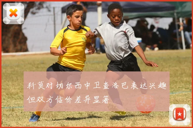 科莫对切尔西中卫查洛巴表达兴趣但双方估价差异显著