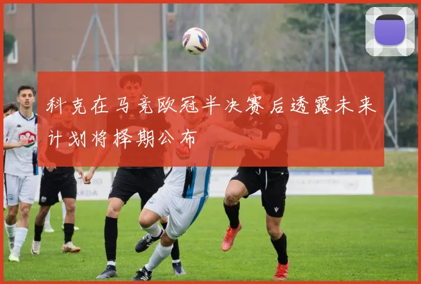 科克在马竞欧冠半决赛后透露未来计划将择期公布