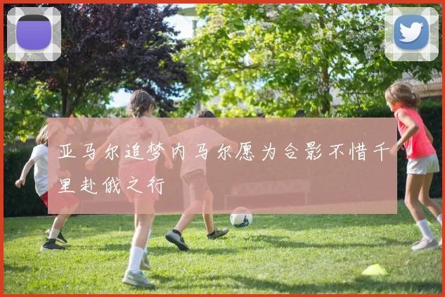 亚马尔追梦内马尔愿为合影不惜千里赴俄之行